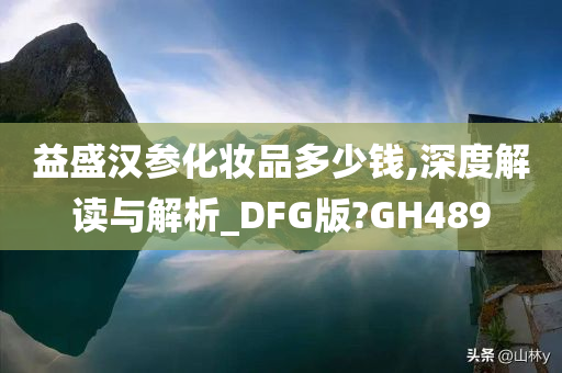 益盛汉参化妆品多少钱,深度解读与解析_DFG版今晚必出三肖2025_2025新澳门精准免费提供·精确判断?GH489