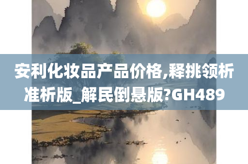 安利化妆品产品价格,释挑领析准析版_解民倒悬版?GH489