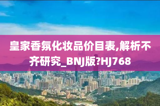 皇家香氛化妆品价目表,解析不齐研究_BNJ版?HJ768今晚必出三肖2025_2025新澳门精准免费提供·精确判断
