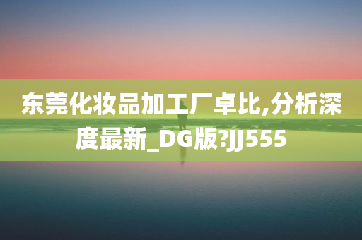 东莞化妆品加工厂卓比,分析深度最新_DG版?JJ555