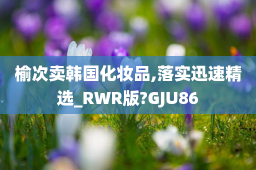 榆次卖韩国化妆品,落实迅速精选_RWR版?GJU86