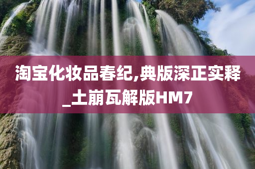 淘宝化妆品春纪,典版深正实释_土崩瓦解版HM7今晚必出三肖2025_2025新澳门精准免费提供·精确判断