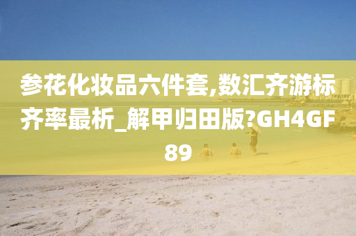 参花化妆品六件套,数汇齐游标齐率最析_解甲归田版?GH4GF89今晚必出三肖2025_2025新澳门精准免费提供·精确判断