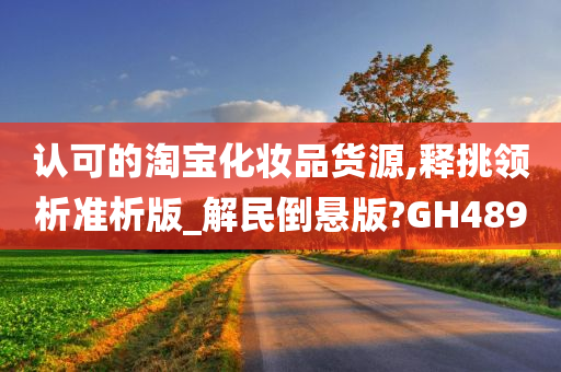 认可的淘宝化妆品货源,释挑领析准析版_解民倒悬版?今晚必出三肖2025_2025新澳门精准免费提供·精确判断GH489