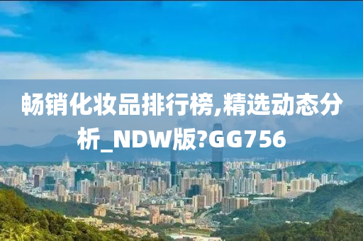畅销化妆品排行榜,今晚必出三肖2025_2025新澳门精准免费提供·精确判断精选动态分析_NDW版?GG756