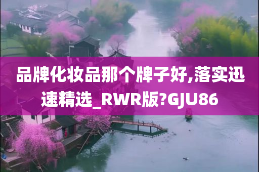品牌化妆品那个牌子好,落实迅速精选_RWR版?GJU86
