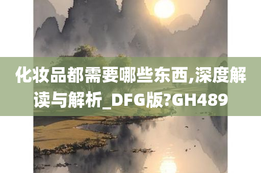 化妆品都需要哪些东西,深度解读与解析_DFG版?GH489