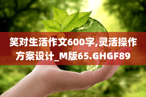 笑对生活作文600字,灵活操作方案设计_M版65.GHGF89