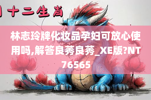 林志玲牌化妆品孕妇可放心使用吗,解答良莠良莠_XE版?NT76565今晚必出三肖2025_2025新澳门精准免费提供·精确判断
