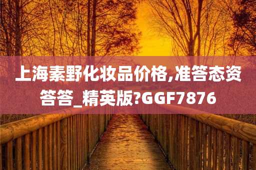 上海素野化妆品价格,准答态资答答_精英版?今晚必出三肖2025_2025新澳门精准免费提供·精确判断GGF7876