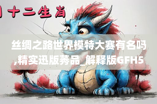丝绸之路世界模特大赛有名吗,精实迅版莠品_解释版GFH5