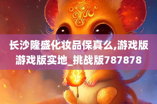 长沙隆盛化妆品保真么,游戏版游戏版实地_挑战版787878