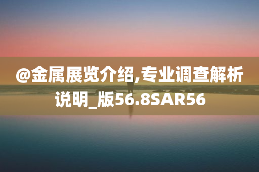 @金属展览介绍,专业调查解析说明_版56.8SAR56