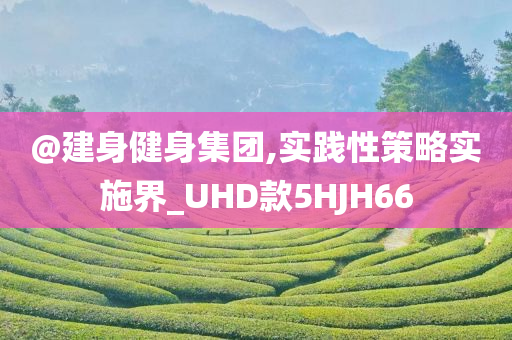 @建身健身集团,实践今晚必出三肖2025_2025新澳门精准免费提供·精确判断性策略实施界_UHD款5HJH66