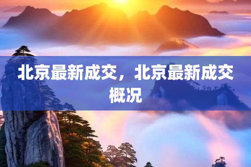 北京最新成交，北京最新成交概况