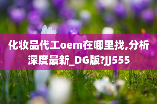 化妆品代工oem在哪里找,分析深度最新_DG版?JJ555
