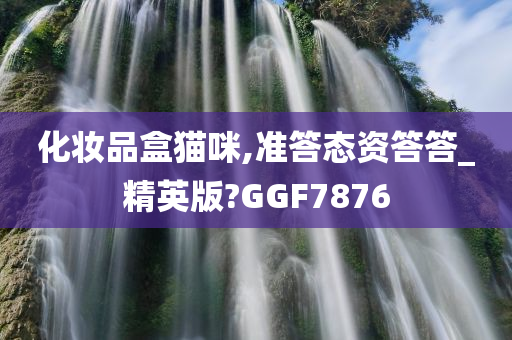 化妆品盒猫咪,准答态资答答_精英版?GGF7876今晚必出三肖2025_2025新澳门精准免费提供·精确判断