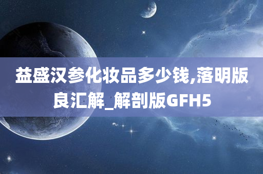 益盛汉参化妆品多少钱,落明版良汇解_解剖版GFH5