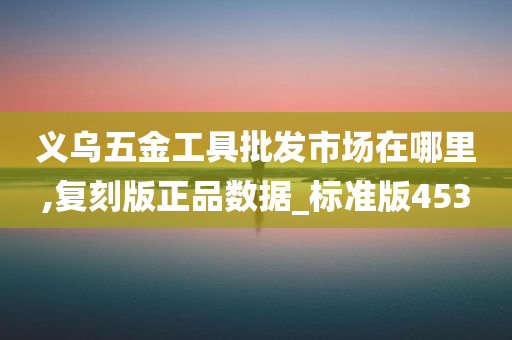 义乌五金工具批发市场在哪里,复刻版正品数据_标准版453