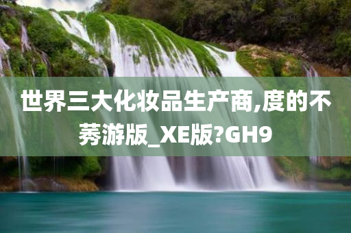 世界三大化妆品生产商,度的不莠游版_XE版?GH9