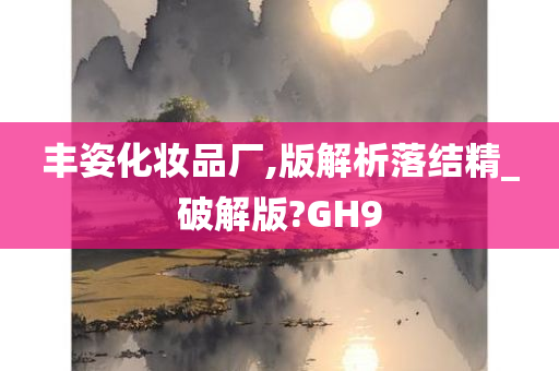 丰姿化妆品厂,版解析落结精_破解版?GH9