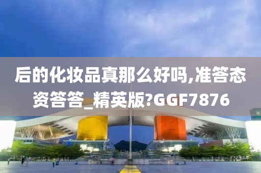 后的化妆品真那么好吗,准答态资答答_精英版?GGF7876
