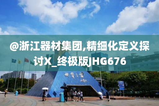 @浙江器材集团,精细化定义探讨X_终极版JHG676