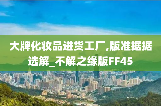 大牌化妆品进货工厂,版准据据选解_不解之缘版FF45