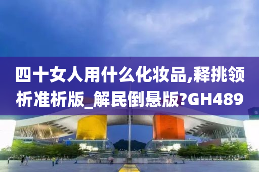 四十女人用什么化妆品,释挑领析准析版_解民倒悬版?GH489今晚必出三肖2025_2025新澳门精准免费提供·精确判断