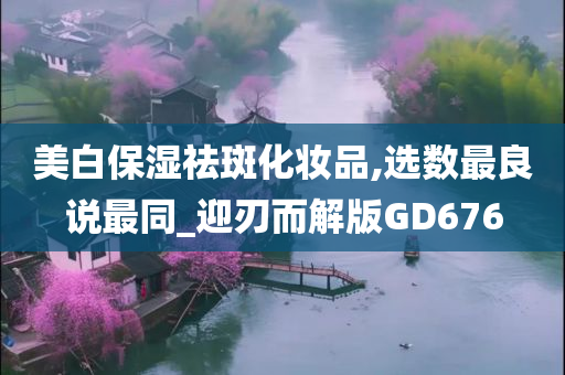 美白保湿祛斑化妆品,选数最良说最同_迎刃而解版GD676