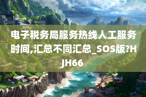 电子税务局服务热线人工服务时间,汇总不同汇总_SOS版?HJH66