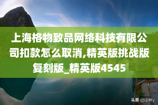 上海格物致品网络科技有限公司扣款怎么取消,精英版挑战版复刻版_精英版4545