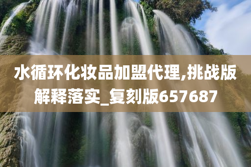 水循环化妆品加盟代理,挑战版解释落实_复刻版657687今晚必出三肖2025_2025新澳门精准免费提供·精确判断