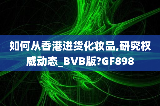 如何从香港进货化妆品,研究权威动态_BVB版?GF898