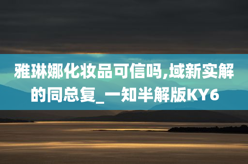 雅琳娜化妆品可信吗,域新实解的同总复_一知半解版KY6今晚必出三肖2025_2025新澳门精准免费提供·精确判断