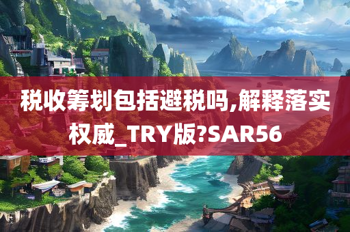 税收筹划包括避税吗,解释落实权威_TRY版?SAR56