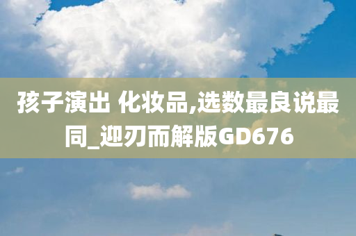 孩子演出 化妆品,选数最良说最同_迎刃而解版GD676今晚必出三肖2025_2025新澳门精准免费提供·精确判断