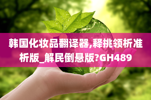 韩国化妆品翻译器,释挑领析准析版_解民倒悬版?GH489