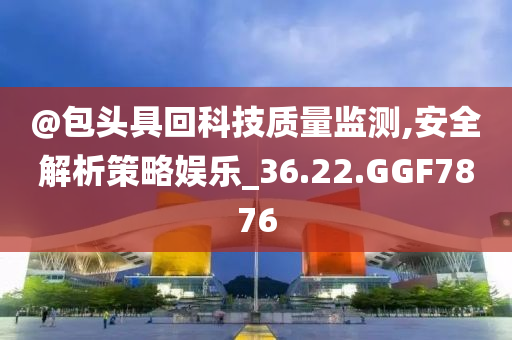 @包头具回科技质量监测,安全解析策略娱乐_36.22.GGF7876