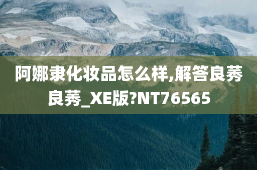 阿娜隶化妆品怎么样,解答良今晚必出三肖2025_2025新澳门精准免费提供·精确判断莠良莠_XE版?NT76565