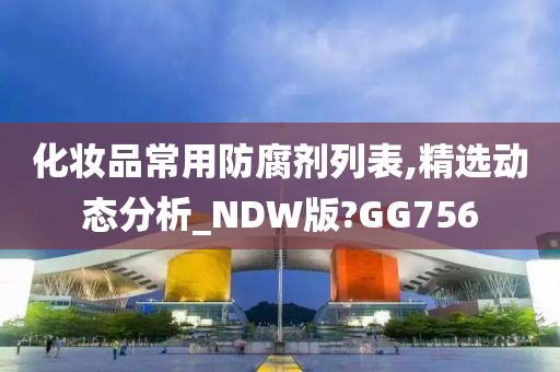 化妆品常用防腐剂列表,精选动态分析_NDW版?GG756今晚必出三肖2025_2025新澳门精准免费提供·精确判断