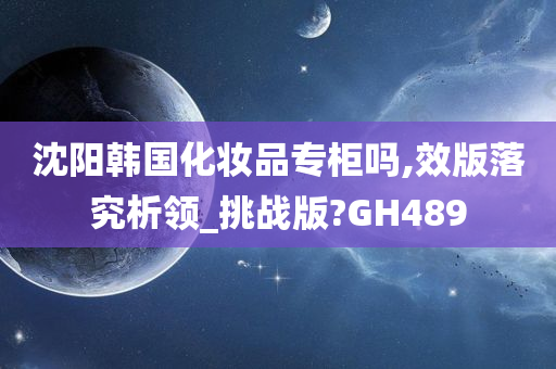沈阳韩国化妆品专柜吗,效版落究析领_挑战版?GH489