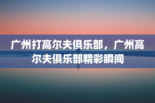 广州打高尔夫俱乐部，广州高尔夫俱乐部精彩瞬间