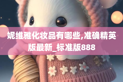 妮维雅化妆品有哪些,准确精英版最新_标准版888