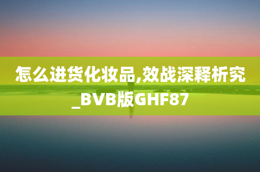 怎么进货化妆品,效战深释析究_BVB版GHF87