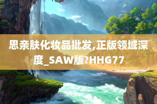 思亲肤化妆品批发,正版领域深度_SAW版?HHG77
