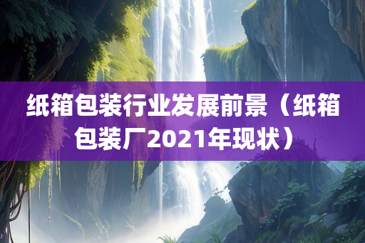 纸箱包装行业发展前景（纸箱包装厂2021年现状）