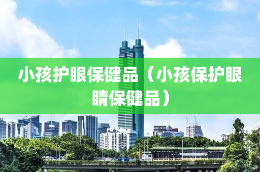 小孩护眼保健品（小孩保护眼睛保健品）