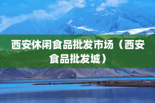 西安休闲食品批发市场（西安食品批发城）