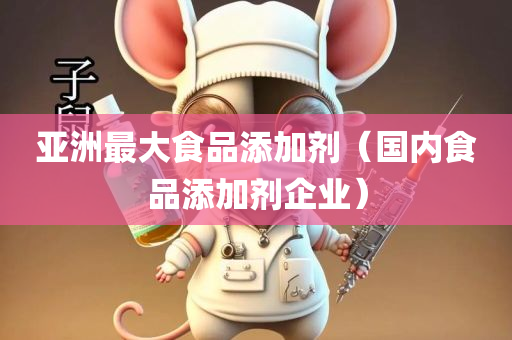 亚洲最大食品添加剂（国内食品添加剂企业）
